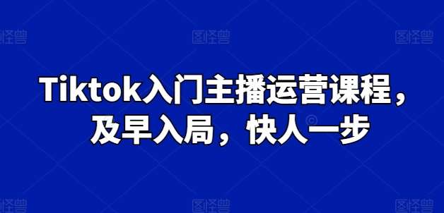 Tiktok入门主播运营课程，及早入局，快人一步-靠谱项目库