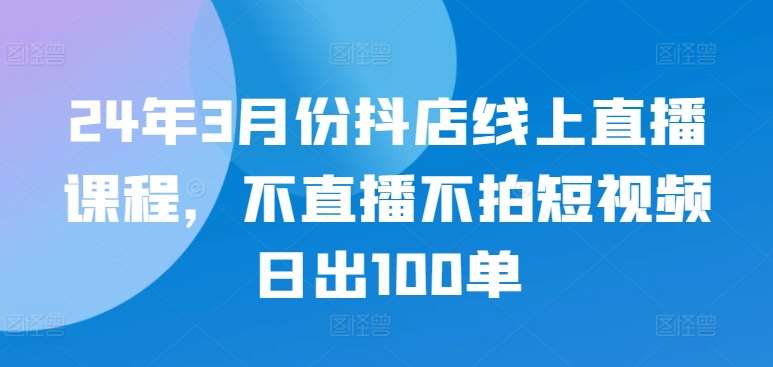 24年3月份抖店线上直播课程，不直播不拍短视频日出100单-靠谱项目库