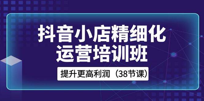 （8391期）抖音小店-精细化运营培训班，提升更高利润（38节课）-靠谱项目库