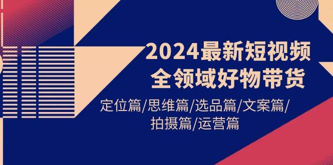 （9818期）2024最新短视频全领域好物带货 定位篇/思维篇/选品篇/文案篇/拍摄篇/运营篇-靠谱项目库