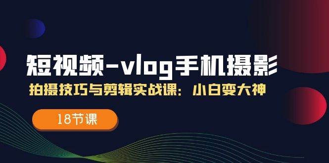 短视频vlog手机摄影拍摄技巧与剪辑实战课，小白变大神（18节课）-靠谱项目库