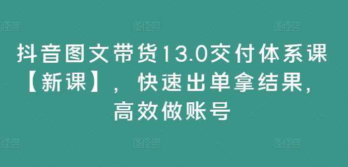 抖音图文带货13.0交付体系课【新课】，快速出单拿结果，高效做账号-靠谱项目库