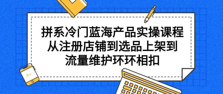 拼系冷门蓝海产品实操课程，从注册店铺到选品上架到流量维护环环相扣-靠谱项目库