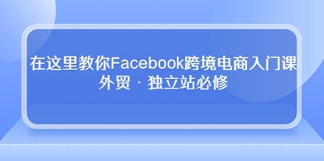 （10259期）在这里教你Facebook跨境电商入门课，外贸·独立站必修-靠谱项目库