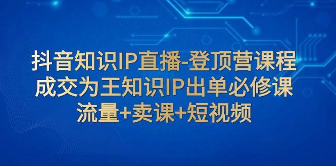 抖音知识IP直播-登顶营课程：成交为王知识IP出单必修课 流量+卖课+短视频-靠谱项目库