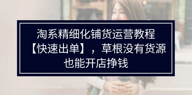 （11937期）淘系精细化铺货运营教程【快速出单】，草根没有货源，也能开店挣钱-靠谱项目库