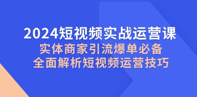 （12987期）2024短视频实战运营课，实体商家引流爆单必备，全面解析短视频运营技巧-靠谱项目库