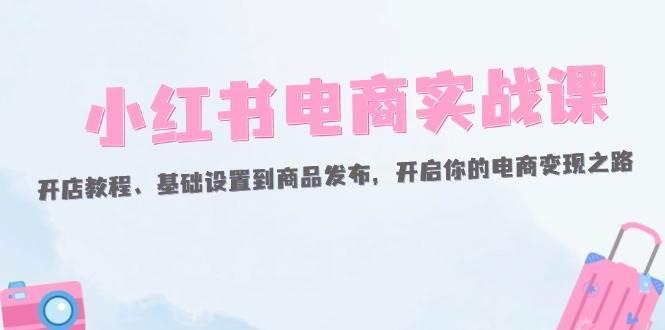 （12367期）小红书电商实战课：开店教程、基础设置到商品发布，开启你的电商变现之路-靠谱项目库